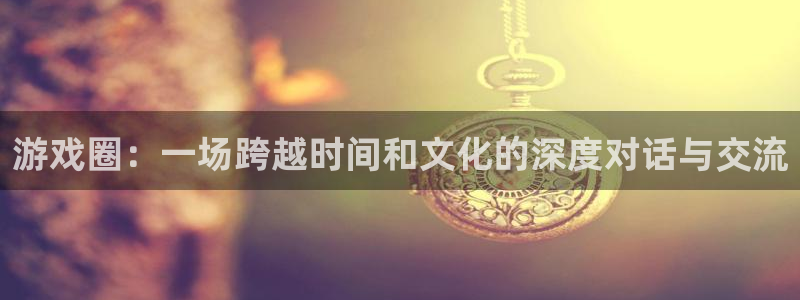蓝冠官方：游戏圈：一场跨越时间和文化的深度对话与交流